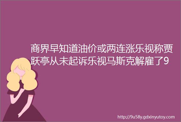 商界早知道油价或两连涨乐视称贾跃亭从未起诉乐视马斯克解雇了90的印度推特员工郑州富士康发布预招工公告