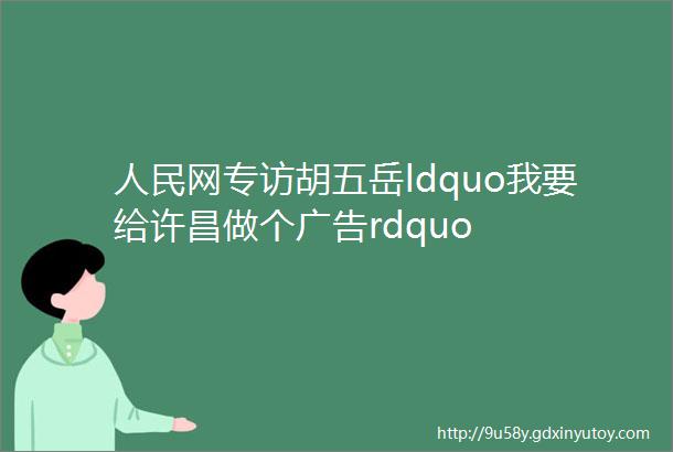 人民网专访胡五岳ldquo我要给许昌做个广告rdquo