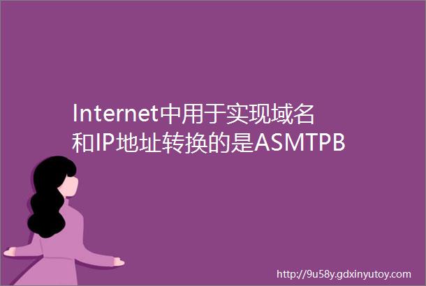 Internet中用于实现域名和IP地址转换的是ASMTPB