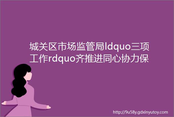 城关区市场监管局ldquo三项工作rdquo齐推进同心协力保安全