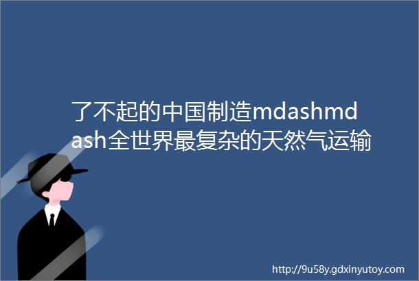 了不起的中国制造mdashmdash全世界最复杂的天然气运输工程没了它就ldquo气短rdquo