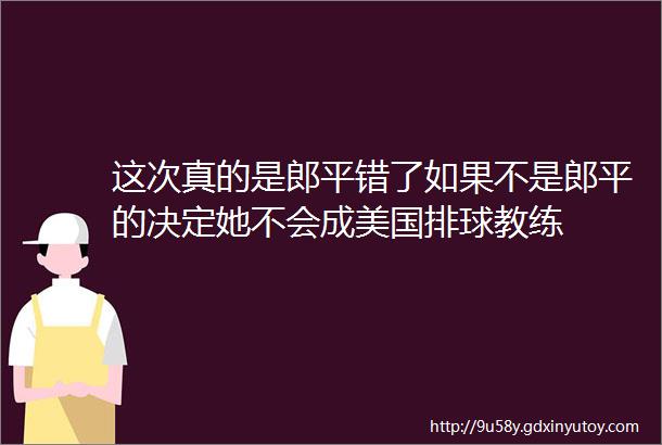 这次真的是郎平错了如果不是郎平的决定她不会成美国排球教练