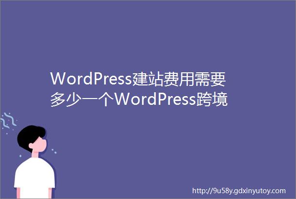 WordPress建站费用需要多少一个WordPress跨境外贸网站成本需要多少