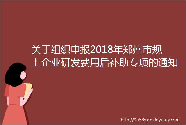 关于组织申报2018年郑州市规上企业研发费用后补助专项的通知