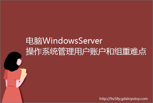电脑WindowsServer操作系统管理用户账户和组重难点知识点出炉