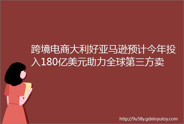 跨境电商大利好亚马逊预计今年投入180亿美元助力全球第三方卖家开展业务B2B出口监管试点扩至22个海关