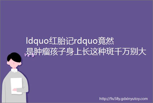 ldquo红胎记rdquo竟然是肿瘤孩子身上长这种斑千万别大意