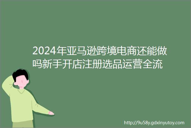 2024年亚马逊跨境电商还能做吗新手开店注册选品运营全流