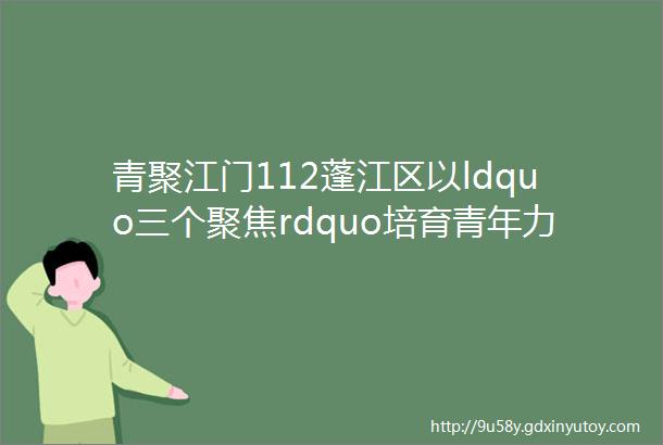 青聚江门112蓬江区以ldquo三个聚焦rdquo培育青年力量打造ldquo蓬青人才rdquo金字工作品牌