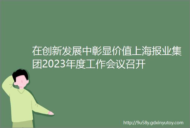 在创新发展中彰显价值上海报业集团2023年度工作会议召开