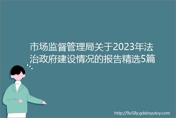 市场监督管理局关于2023年法治政府建设情况的报告精选5篇